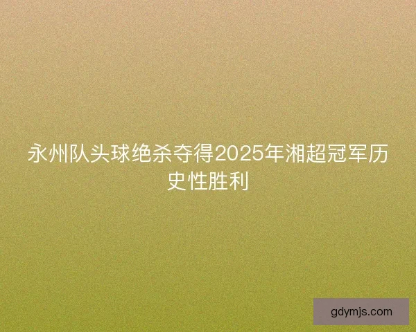 永州队头球绝杀夺得2025年湘超冠军历史性胜利