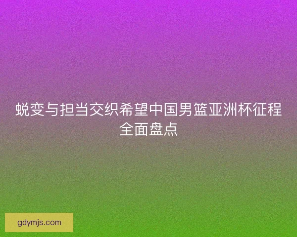 蜕变与担当交织希望中国男篮亚洲杯征程全面盘点