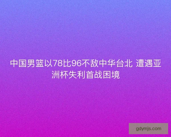 中国男篮以78比96不敌中华台北 遭遇亚洲杯失利首战困境